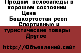 Продам  велосипеды в хорошем состоянии › Цена ­ 1 000 - Башкортостан респ. Спортивные и туристические товары » Другое   